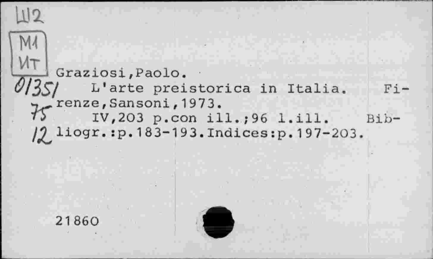 ﻿UJZ
N4
Ит
—--- Graziös! ,Paolo.
^I3S/	L'arte preistorica in Italia.
V, renze, Sansoni , 1973.
ТУ	IV,203 p.con ill.;96 l.ill.
/^liogr. :p.183-193.Indices:p. 197-203
Fi-
Bib-
21860